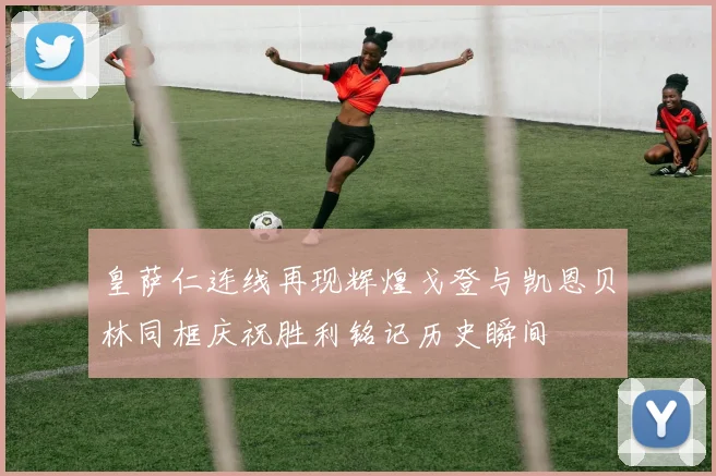 皇萨仁连线再现辉煌戈登与凯恩贝林同框庆祝胜利铭记历史瞬间