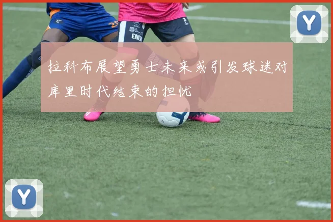 拉科布展望勇士未来或引发球迷对库里时代结束的担忧