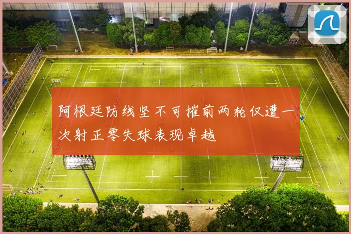 阿根廷防线坚不可摧前两轮仅遭一次射正零失球表现卓越