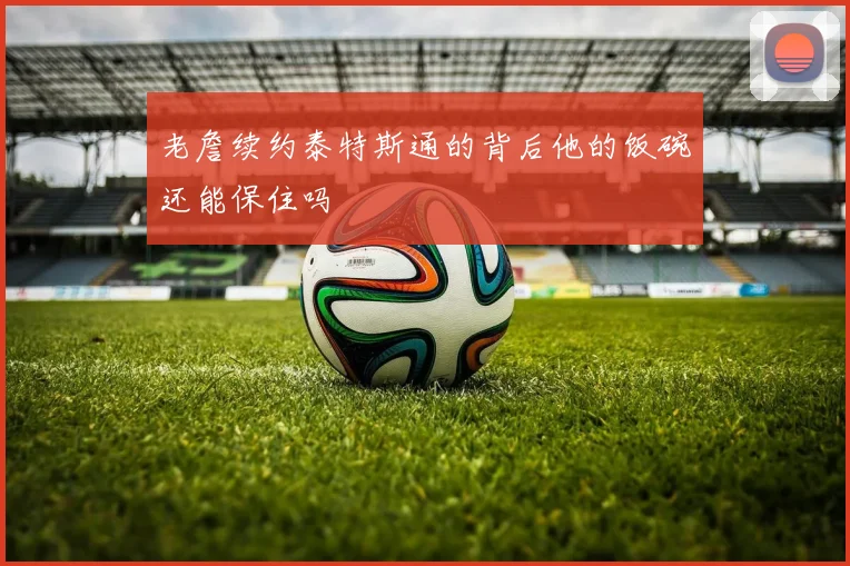 老詹续约泰特斯通的背后他的饭碗还能保住吗