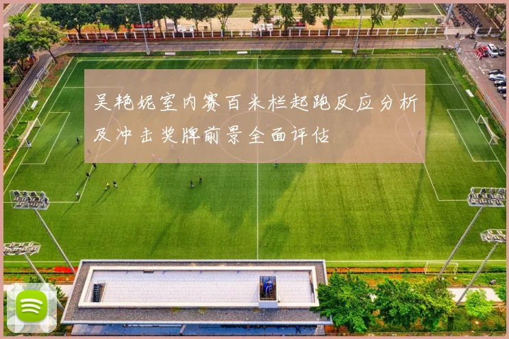 吴艳妮室内赛百米栏起跑反应分析及冲击奖牌前景全面评估