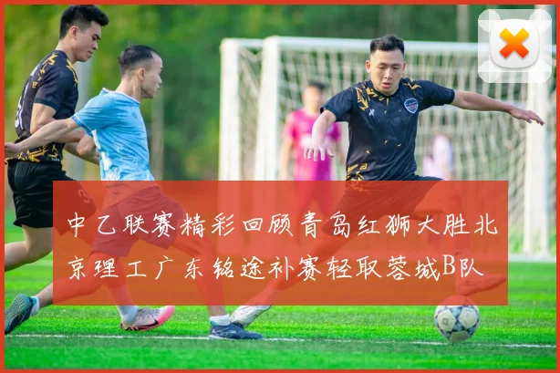 中乙联赛精彩回顾青岛红狮大胜北京理工广东铭途补赛轻取蓉城B队