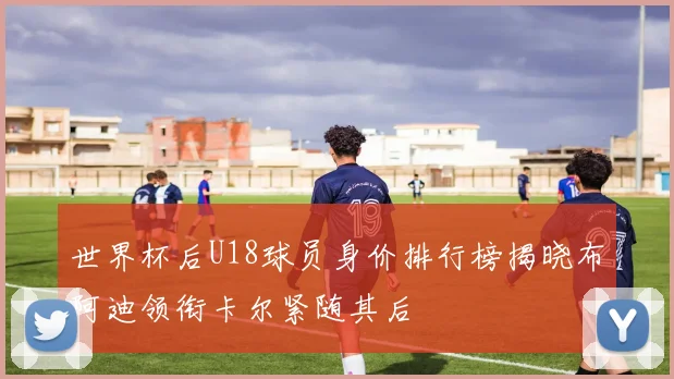 世界杯后U18球员身价排行榜揭晓布阿迪领衔卡尔紧随其后