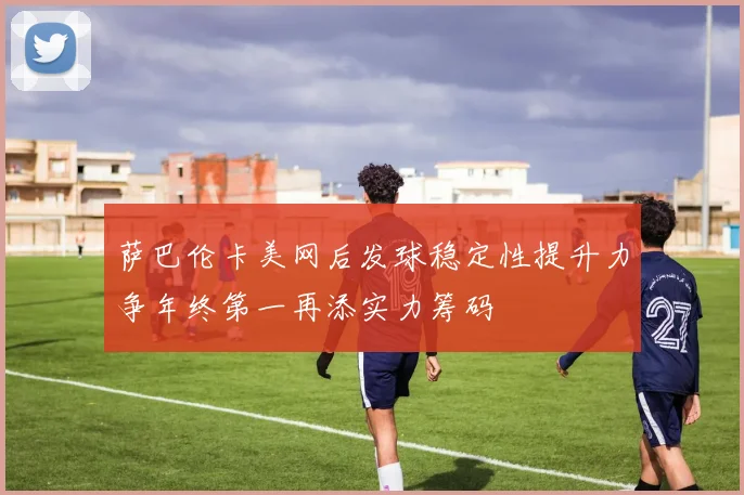 萨巴伦卡美网后发球稳定性提升力争年终第一再添实力筹码
