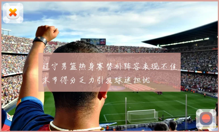 辽宁男篮热身赛替补阵容表现不佳末节得分乏力引发球迷担忧