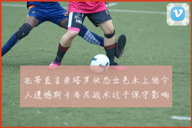 孔蒂直言劳塔罗状态出色未上场令人遗憾斯卡洛尼战术过于保守影响计划